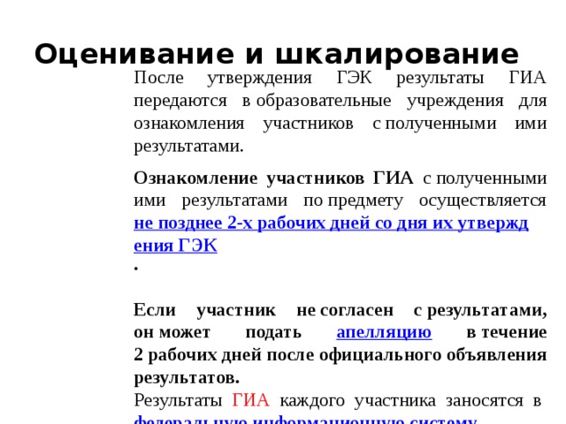 Оценивание и шкалирование После утверждения ГЭК результаты ГИА передаются в образовательные учреждения для ознакомления участников с полученными ими результатами. Ознакомление участников ГИА с полученными ими результатами по предмету осуществляется не позднее 2-х рабочих дней со дня их утверждения ГЭК . Если участник не согласен с результатами, он может подать апелляцию в течение 2 рабочих дней после официального объявления результатов. Результаты ГИА каждого участника заносятся в  федеральную информационную систему .  