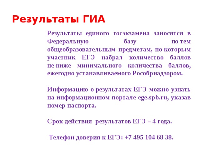Результаты ГИА Результаты единого госэкзамена заносятся в Федеральную базу по тем общеобразовательным предметам, по которым участник ЕГЭ набрал количество баллов не ниже минимального количества баллов, ежегодно устанавливаемого Рособрнадзором.  Информацию о результатах ЕГЭ можно узнать на информационном портале ege.spb.ru, указав номер паспорта. Срок действия  результатов ЕГЭ – 4 года.   Телефон доверия к ЕГЭ: +7 495 104 68 38.  