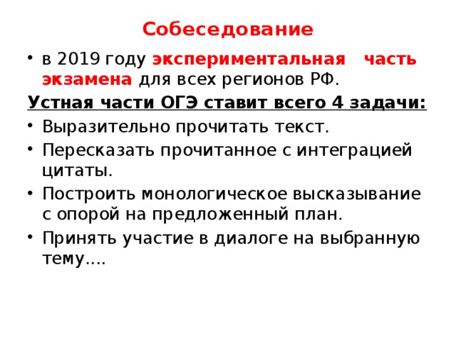Собеседование в 2019 году экспериментальная часть экзамена для всех регионов РФ. Устная части ОГЭ ставит всего 4 задачи: Выразительно прочитать текст. Пересказать прочитанное с интеграцией цитаты. Построить монологическое высказывание с опорой на предложенный план. Принять участие в диалоге на выбранную тему.... 