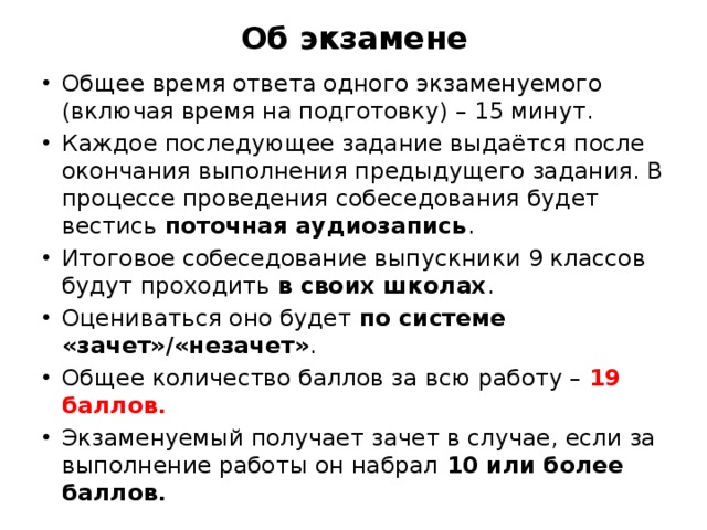 Об экзамене Общее время ответа одного экзаменуемого (включая время на подготовку) – 15 минут. Каждое последующее задание выдаётся после окончания выполнения предыдущего задания. В процессе проведения собеседования будет вестись  поточная аудиозапись . Итоговое собеседование выпускники 9 классов будут проходить  в своих школах .  Оцениваться оно будет  по системе «зачет»/«незачет» .  Общее количество баллов за всю работу – 19 баллов. Экзаменуемый получает зачет в случае, если за выполнение работы он набрал  10 или более баллов. 