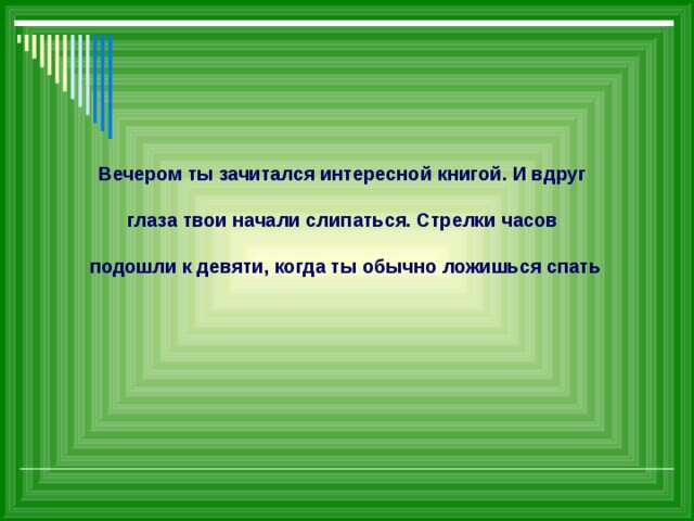             Вечером ты зачитался интересной книгой. И вдруг   глаза твои начали слипаться. Стрелки часов   подошли к девяти, когда ты обычно ложишься спать 