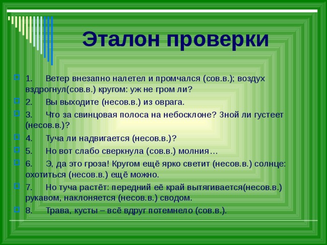 Эталон проверки 1.  Ветер внезапно налетел и промчался (сов.в.); воздух вздрогнул(сов.в.) кругом: уж не гром ли? 2.  Вы выходите (несов.в.) из оврага. 3.  Что за свинцовая полоса на небосклоне? Зной ли густеет (несов.в.)? 4.  Туча ли надвигается (несов.в.)? 5.  Но вот слабо сверкнула (сов.в.) молния… 6.  Э, да это гроза! Кругом ещё ярко светит (несов.в.) солнце: охотиться (несов.в.) ещё можно. 7.  Но туча растёт: передний её край вытягивается(несов.в.) рукавом, наклоняется (несов.в.) сводом. 8.  Трава, кусты – всё вдруг потемнело (сов.в.).   