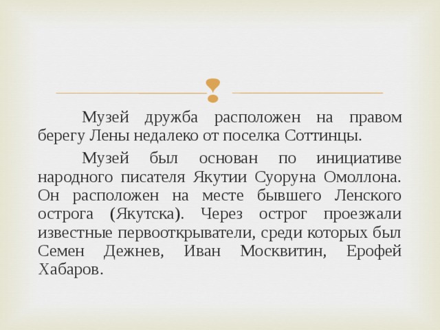  Музей дружба расположен на правом берегу Лены недалеко от поселка Соттинцы.  Музей был основан по инициативе народного писателя Якутии Суоруна Омоллона. Он расположен на месте бывшего Ленского острога (Якутска). Через острог проезжали известные первооткрыватели, среди которых был Семен Дежнев, Иван Москвитин, Ерофей Хабаров. 