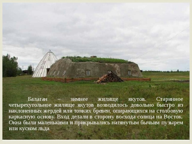  Балаган – зимнее жилище якутов. Старинное четырехугольное жилище якутов возводилось довольно быстро из наклоненных жердей или тонких бревен, опирающихся на столбовую каркасную основу. Вход делали в сторону восхода солнца на Восток. Окна были маленькими и прикрывались натянутым бычьим пузырем или куском льда. 