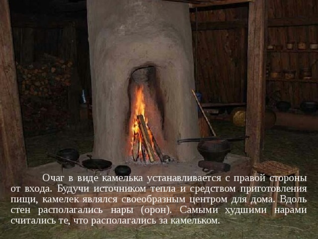  Очаг в виде камелька устанавливается с правой стороны от входа. Будучи источником тепла и средством приготовления пищи, камелек являлся своеобразным центром для дома. Вдоль стен располагались нары (орон). Самыми худшими нарами считались те, что располагались за камельком. 