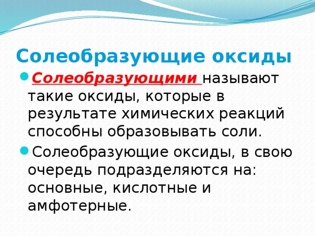 Солеобразующие оксиды Солеобразующими  называют такие оксиды, которые в результате химических реакций способны образовывать соли. Солеобразующие оксиды, в свою очередь подразделяются на: основные, кислотные и амфотерные. 