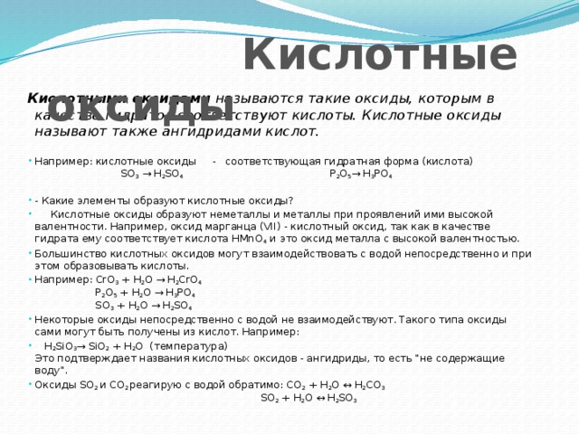  Кислотные оксиды  Кислотными оксидами называются такие оксиды, которым в качестве гидратов соответствуют кислоты. Кислотные оксиды называют также ангидридами кислот. Например: кислотные оксиды - соответствующая гидратная форма (кислота) SO 3 → H 2 SO 4 Р 2 О 5 → H 3 РO 4    - Какие элементы образуют кислотные оксиды?  Кислотные оксиды образуют неметаллы и металлы при проявлений ими высокой валентности. Например, оксид марганца (VII) - кислотный оксид, так как в качестве гидрата ему соответствует кислота HMnO 4 и это оксид металла с высокой валентностью. Большинство кислотных оксидов могут взаимодействовать с водой непосредственно и при этом образовывать кислоты. Например: СrО 3 + H 2 O → H 2 CrO 4   Р 2 О 5 + H 2 O → H 3 РO 4  SO 3 + H 2 O → H 2 SO 4  Некоторые оксиды непосредственно с водой не взаимодействуют. Такого типа оксиды сами могут быть получены из кислот. Например:  H 2 SiO 3 → SiO 2 + H 2 O (температура)  Это подтверждает названия кислотных оксидов - ангидриды, то есть 