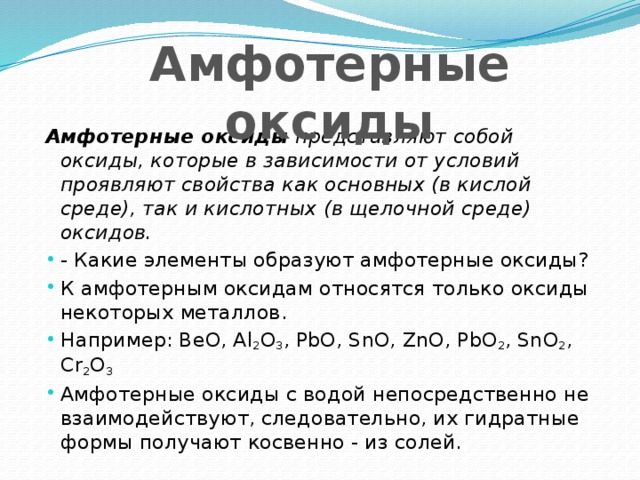 Амфотерные оксиды Амфотерные оксиды представляют собой оксиды, которые в зависимости от условий проявляют свойства как основных (в кислой среде), так и кислотных (в щелочной среде) оксидов. - Какие элементы образуют амфотерные оксиды? К амфотерным оксидам относятся только оксиды некоторых металлов. Например: BeO, Al 2 O 3 , PbO, SnO, ZnO, PbO 2 , SnO 2 , Сr 2 О 3  Амфотерные оксиды с водой непосредственно не взаимодействуют, следовательно, их гидратные формы получают косвенно - из солей. 