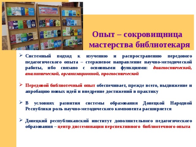 Опыт – сокровищница  мастерства библиотекаря Системный подход к изучению и распространению передового педагогического опыта – стержневое направление научно-методической работы, ибо связано с основными функциями: диагностической, аналитической, организационной, прогностической  Передовой библиотечный опыт обеспечивает, прежде всего, выдвижение и апробацию новых идей и внедрение достижений в практику  В условиях развития системы образования Донецкой Народной Республики роль научно-методического компонента расширяется  Донецкий республиканский институт дополнительного педагогического образования – центр диссеминации перспективного библиотечного опыта 