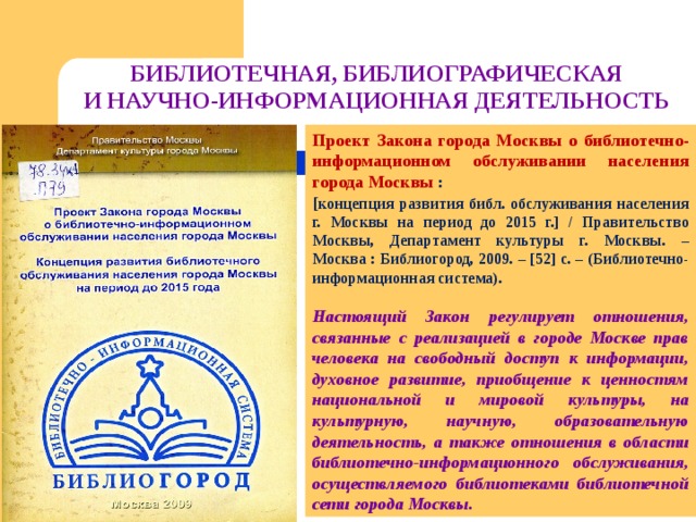 БИБЛИОТЕЧНАЯ, БИБЛИОГРАФИЧЕСКАЯ  И НАУЧНО-ИНФОРМАЦИОННАЯ ДЕЯТЕЛЬНОСТЬ Проект Закона города Москвы о библиотечно-информационном обслуживании населения города Москвы : [ концепция развития библ. обслуживания населения г. Москвы на период до 2015 г.] / Правительство Москвы, Департамент культуры г. Москвы. – Москва : Библиогород, 2009. – [52] с. – (Библиотечно-информационная система).  Настоящий Закон регулирует отношения, связанные с реализацией в городе Москве прав человека на свободный доступ к информации, духовное развитие, приобщение к ценностям национальной и мировой культуры, на культурную, научную, образовательную деятельность, а также отношения в области библиотечно-информационного обслуживания, осуществляемого библиотеками библиотечной сети города Москвы. 