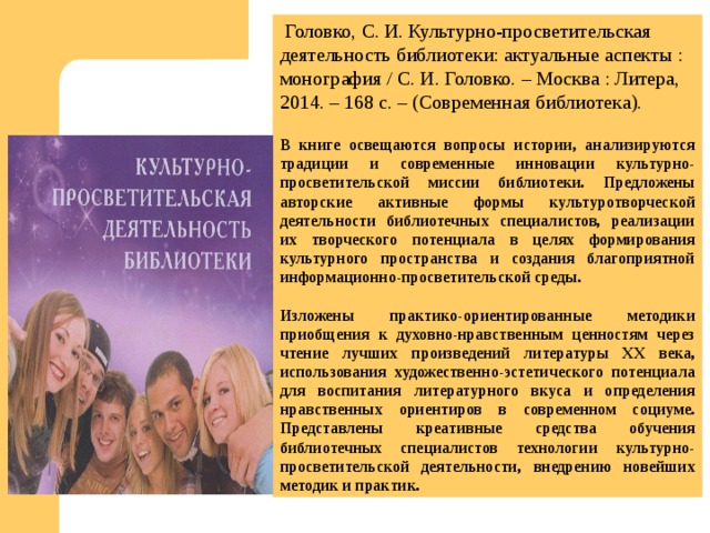 Головко, С. И. Культурно-просветительская деятельность библиотеки: актуальные аспекты : монография / С. И. Головко. – Москва : Литера, 2014. – 168 с. – (Современная библиотека). В книге освещаются вопросы истории, анализируются традиции и современные инновации культурно-просветительской миссии библиотеки. Предложены авторские активные формы культуротворческой деятельности библиотечных специалистов, реализации их творческого потенциала в целях формирования культурного пространства и создания благоприятной информационно-просветительской среды.  Изложены практико-ориентированные методики приобщения к духовно-нравственным ценностям через чтение лучших произведений литературы ХХ века, использования художественно-эстетического потенциала для воспитания литературного вкуса и определения нравственных ориентиров в современном социуме. Представлены креативные средства обучения библиотечных специалистов технологии культурно-просветительской деятельности, внедрению новейших методик и практик. 