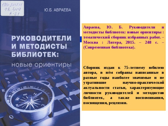 Авраева, Ю. Б. Руководители и методисты библиотек: новые ориентиры : тематический сборник избранных работ. – Москва : Литера, 2015. – 248 с. – (Современная библиотека).    Сборник издан к 75-летнему юбилею автора, в нём собраны написанные в разные годы наиболее значимые и не утратившие научно-практической актуальности статьи, характеризующие личности руководителей и методистов библиотек, а также воспоминания, посвящения, рецензии.  