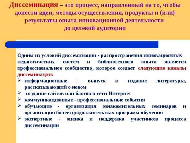 Диссеминация – это процесс, направленный на то, чтобы донести идеи, методы осуществления, продукты и (или) результаты опыта инновационной деятельности  до целевой аудитории   Одним из условий диссеминации - распространения инновационных педагогических систем и библиотечного опыта является профессиональное сообщество, которое создает следующие каналы диссеминации: информационные - выпуск и издание литературы, рассказывающий о новом  создание сайтов или блогов в сети Интернет коммуникационные - профессиональные события обучающие - организация ознакомительных семинаров и организация более продолжительных программ обучения экспертные - оценка и поддержка участников процесса диссеминации 