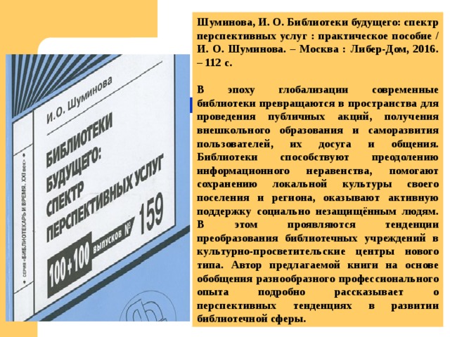 Шуминова, И. О. Библиотеки будущего: спектр перспективных услуг : практическое пособие / И. О. Шуминова. – Москва : Либер-Дом, 2016. – 112 с.  В эпоху глобализации современные библиотеки превращаются в пространства для проведения публичных акций, получения внешкольного образования и саморазвития пользователей, их досуга и общения. Библиотеки способствуют преодолению информационного неравенства, помогают сохранению локальной культуры своего поселения и региона, оказывают активную поддержку социально незащищённым людям. В этом проявляются тенденции преобразования библиотечных учреждений в культурно-просветительские центры нового типа. Автор предлагаемой книги на основе обобщения разнообразного профессионального опыта подробно рассказывает о перспективных тенденциях в развитии библиотечной сферы. 