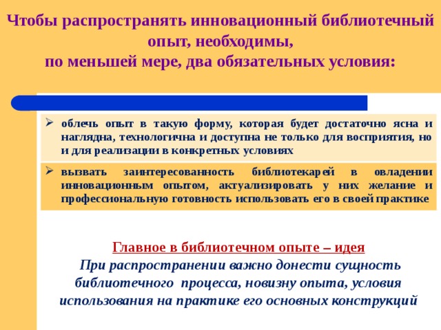   Чтобы распространять инновационный библиотечный опыт, необходимы,  по меньшей мере, два обязательных условия:   облечь опыт в такую форму, которая будет достаточно ясна и наглядна, технологична и доступна не только для восприятия, но и для реализации в конкретных условиях вызвать заинтересованность библиотекарей в овладении инновационным опытом, актуализировать у них желание и профессиональную готовность использовать его в своей практике Главное в библиотечном опыте – идея  При распространении важно донести сущность библиотечного процесса, новизну опыта, условия использования на практике его основных конструкций 
