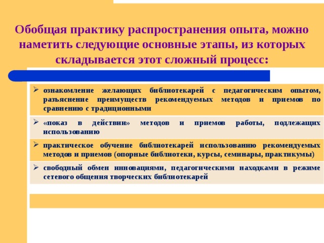 Обобщая практику распространения опыта, можно  наметить следующие основные этапы, из которых складывается этот сложный процесс: ознакомление желающих библиотекарей с педагогическим опытом, разъяснение преимуществ рекомендуемых методов и приемов по сравнению с традиционными «показ в действии» методов и приемов работы, подлежащих использованию практическое обучение библиотекарей использованию рекомендуемых методов и приемов (опорные библиотеки, курсы, семинары, практикумы) свободный обмен инновациями, педагогическими находками в режиме сетевого общения творческих библиотекарей  
