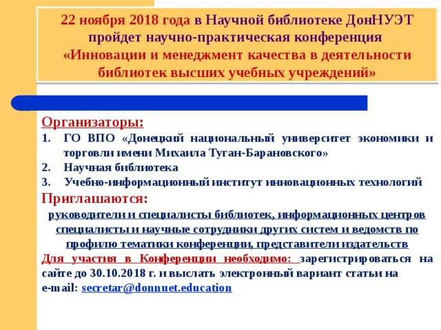 22 ноября 2018 года в Научной библиотеке ДонНУЭТ пройдет научно-практическая конференция «Инновации и менеджмент качества в деятельности библиотек высших учебных учреждений» Организаторы: ГО ВПО «Донецкий национальный университет экономики и торговли имени Михаила Туган-Барановского» Научная библиотека Учебно-информационный институт инновационных технологий Приглашаются: руководители и специалисты библиотек, информационных центров специалисты и научные сотрудники других систем и ведомств по профилю тематики конференции, представители издательств Для участия в Конференции необходимо: зарегистрироваться на сайте до 30.10.2018 г. и выслать электронный вариант статьи на e-mail: secretar@donnuet.education     