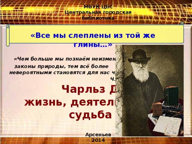 МБУК ЦБС Центральная городская библиотека «Все мы слеплены из той же глины…»   «Чем больше мы познаём неизменные  законы природы, тем всё более  невероятными становятся для нас чудеса»  Ч. Дарвин.  Чарльз Дарвин:  жизнь, деятельность,  судьба Арсеньев 2014 