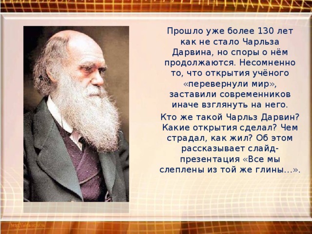 Прошло уже более 130 лет как не стало Чарльза Дарвина, но споры о нём продолжаются. Несомненно то, что открытия учёного «перевернули мир», заставили современников иначе взглянуть на него. Кто же такой Чарльз Дарвин? Какие открытия сделал? Чем страдал, как жил? Об этом рассказывает слайд-презентация «Все мы слеплены из той же глины…». 