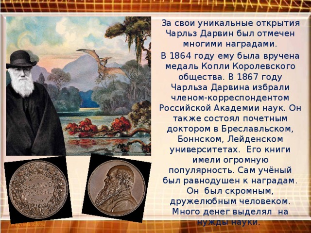 За свои уникальные открытия Чарльз Дарвин был отмечен многими наградами. В 1864 году ему была вручена медаль Копли Королевского общества. В 1867 году Чарльза Дарвина избрали членом-корреспондентом Российской Академии наук. Он также состоял почетным доктором в Бреславльском, Боннском, Лейденском университетах. Его книги имели огромную популярность. Сам учёный был равнодушен к наградам. Он был скромным, дружелюбным человеком. Много денег выделял на нужды науки.  