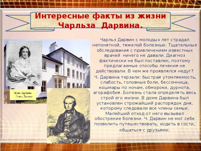 Интересные факты из жизни Чарльза Дарвина. Чарльз Дарвин с молодых лет страдал непонятной, тяжелой болезнью. Тщательные обследования с привлечением известных врачей ничего не давали. Диагноз фактически не был поставлен, поэтому предлагаемые способы лечения не действовали. В чем же проявлялся недуг?  Ч. Дарвина терзали: быстрая утомляемость, слабость, головные боли, бессонница, кошмары по ночам, обмороки, дурнота, агорафобия. Болезнь стала определять весь строй его жизни. В доме Дарвина был установлен строжайший распорядок дня, которому следовали все члены семьи. Малейший отход от него вызывал обострение болезни. Ч. Дарвин не мог себе позволить путешествовать, ходить в гости,  общаться с друзьями. 