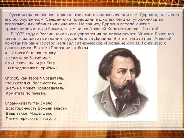  Русская православная церковь всячески старалась очернить Ч. Дарвина, называла его богохульником. Священники проводили в школах лекции, упражняясь во всевозможных обвинениях ученого. На защиту Дарвина встали многие просвещенные люди России, в том числе Алексей Константинович Толстой.  В 1872 году в России начальник управления по делам печати Михаил Лонгинов пытался запретить издание трудов Чарлза Дарвина. В ответ на это поэт Алексей Константинович Толстой написал сатирическое «Послание к М. Н. Лонгинову о дарвинизме». В этом «Послании…» были следующие строки: « …Отчего б не понемногу  Введены во бытиё мы? Иль не хочешь ли уж Богу  Ты предписывать приёмы?   Способ, как творил Создатель, Что считал он боле кстати, — Знать не может Председатель  Комитета по печати.   Ограничивать так смело  Всесторонность Божьей власти  Ведь такое, Миша, дело  Пахнет ересью отчасти…» 