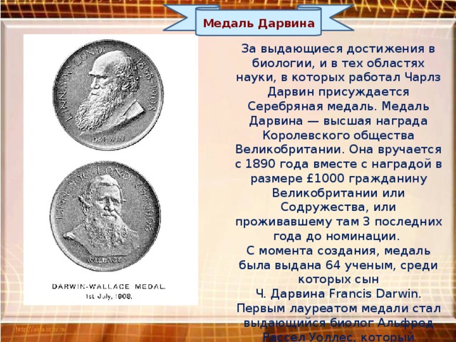 Медаль Дарвина За выдающиеся достижения в биологии, и в тех областях науки, в которых работал Чарлз Дарвин присуждается Серебряная медаль. Медаль Дарвина — высшая награда Королевского общества Великобритании. Она вручается с 1890 года вместе с наградой в размере £1000 гражданину Великобритании или Содружества, или проживавшему там 3 последних года до номинации. С момента создания, медаль была выдана 64 ученым, среди которых сын  Ч. Дарвина Francis Darwin. Первым лауреатом медали стал выдающийся биолог Альфред Рассел Уоллес, который независимо от Дарвина, разработал теорию эволюции путем естественного отбора. 