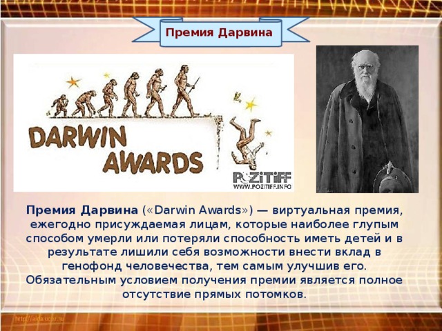 Премия Дарвина Премия Дарвина («Darwin Awards») — виртуальная премия, ежегодно присуждаемая лицам, которые наиболее глупым способом умерли или потеряли способность иметь детей и в результате лишили себя возможности внести вклад в генофонд человечества, тем самым улучшив его. Обязательным условием получения премии является полное отсутствие прямых потомков. 