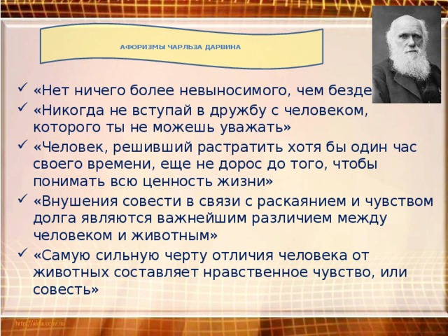 Афоризмы Чарльза Дарвина «Нет ничего более невыносимого, чем безделье» «Никогда не вступай в дружбу с человеком, которого ты не можешь уважать» «Человек, решивший растратить хотя бы один час своего времени, еще не дорос до того, чтобы понимать всю ценность жизни» «Внушения совести в связи с раскаянием и чувством долга являются важнейшим различием между человеком и животным» «Самую сильную черту отличия человека от животных составляет нравственное чувство, или совесть» 