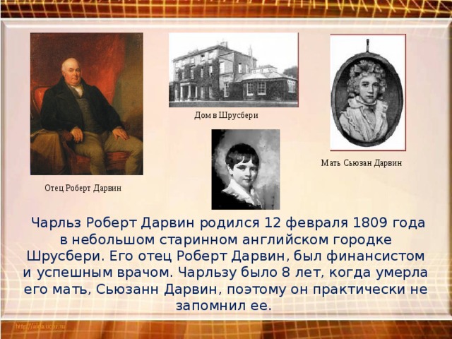 Дом в Шрусбери Мать Сьюзан Дарвин Отец Роберт Дарвин  Чарльз Роберт Дарвин родился 12 февраля 1809 года в небольшом старинном английском городке Шрусбери. Его отец Роберт Дарвин, был финансистом и успешным врачом. Чарльзу было 8 лет, когда умерла его мать, Сьюзанн Дарвин, поэтому он практически не запомнил ее. 
