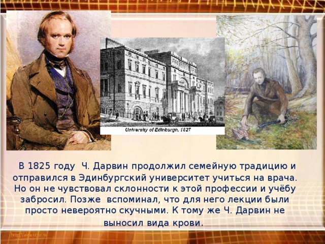  В 1825 году Ч. Дарвин продолжил семейную традицию и отправился в Эдинбургский университет учиться на врача. Но он не чувствовал склонности к этой профессии и учёбу забросил. Позже вспоминал, что для него лекции были просто невероятно скучными. К тому же Ч. Дарвин не выносил вида крови .   