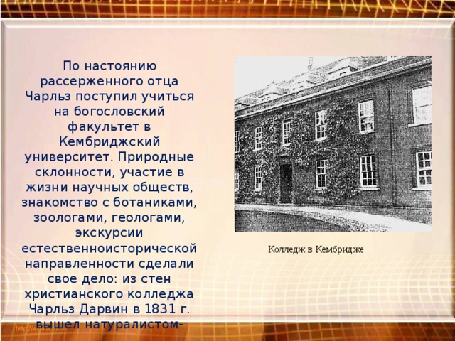 По настоянию рассерженного отца Чарльз поступил учиться на богословский факультет в Кембриджский университет. Природные склонности, участие в жизни научных обществ, знакомство с ботаниками, зоологами, геологами, экскурсии естественноисторической направленности сделали свое дело: из стен христианского колледжа Чарльз Дарвин в 1831 г. вышел натуралистом-коллектором . Колледж в Кембридже 