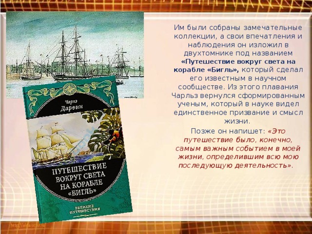 Им были собраны замечательные коллекции, а свои впечатления и наблюдения он изложил в двухтомнике под названием «Путешествие вокруг света на корабле «Бигль», который сделал его известным в научном сообществе. Из этого плавания Чарльз вернулся сформированным ученым, который в науке видел единственное призвание и смысл жизни. Позже он напишет: «Это путешествие было, конечно, самым важным событием в моей жизни, определившим всю мою последующую деятельность». 