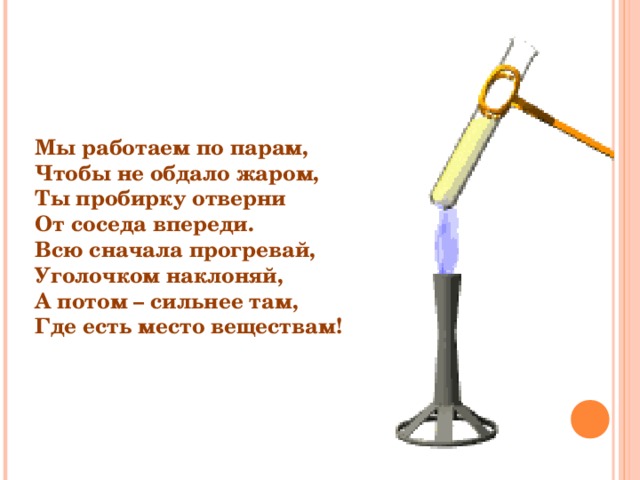 Мы работаем по парам, Чтобы не обдало жаром, Ты пробирку отверни От соседа впереди. Всю сначала прогревай, Уголочком наклоняй, А потом – сильнее там, Где есть место веществам! 
