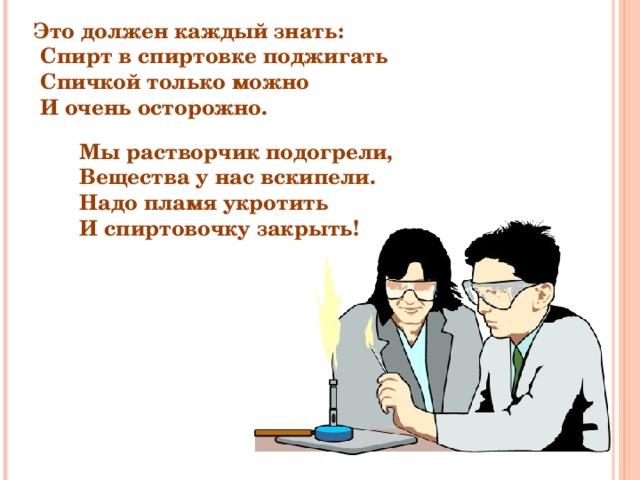 Это должен каждый знать:  Спирт в спиртовке поджигать  Спичкой только можно  И очень осторожно. Мы растворчик подогрели, Вещества у нас вскипели. Надо пламя укротить И спиртовочку закрыть! 
