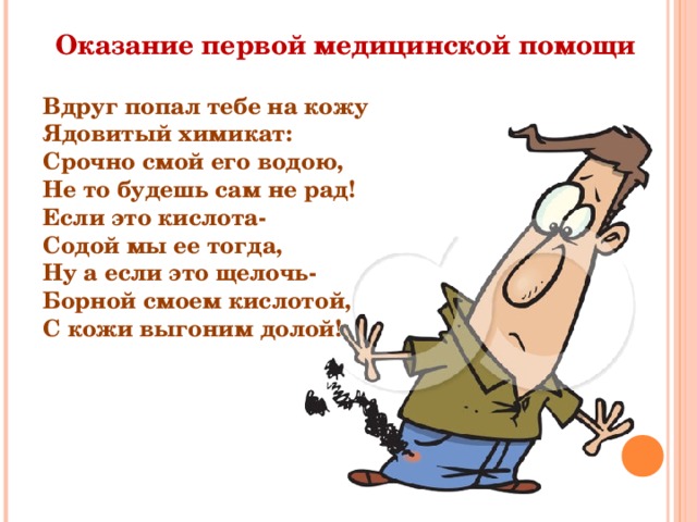 Оказание первой медицинской помощи Вдруг попал тебе на кожу Ядовитый химикат: Срочно смой его водою, Не то будешь сам не рад! Если это кислота- Содой мы ее тогда, Ну а если это щелочь- Борной смоем кислотой, С кожи выгоним долой! 
