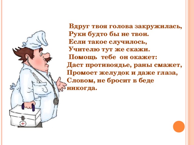  Вдруг твоя голова закружилась,  Руки будто бы не твои.  Если такое случилось,  Учителю тут же скажи.  Помощь тебе он окажет: Даст противоядье, раны смажет, Промоет желудок и даже глаза, Словом, не бросит в беде никогда. 