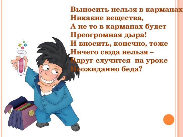 Выносить нельзя в карманах Никакие вещества, А не то в карманах будет Преогромная дыра! И вносить, конечно, тоже Ничего сюда нельзя – Вдруг случится на уроке Неожиданно беда? 