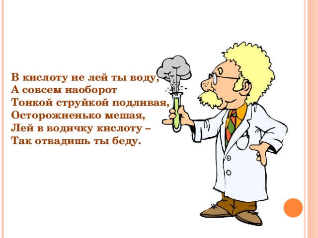В кислоту не лей ты воду, А совсем наоборот Тонкой струйкой подливая, Осторожненько мешая, Лей в водичку кислоту – Так отвадишь ты беду. 