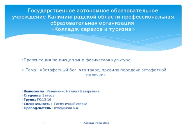 Государственное автономное образовательное учреждение Калининградской области профессиональная образовательная организация  «Колледж сервиса и туризма» Презентация по дисциплине физическая культура   Тема: «Эстафетный бег: что такое, правила передачи эстафетной палочки»      Выполнила : Резниченко Наталья Валерьевна Студенка : 2 курса Группа ГС :15-16 Специальность : Гостиничный сервис Преподаватель : Вторушина К.А. Калининград 2018 