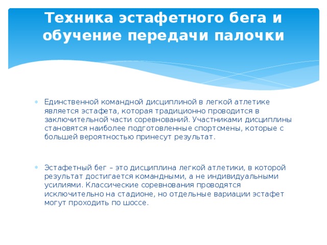 Техника эстафетного бега и обучение передачи палочки   Единственной командной дисциплиной в легкой атлетике является эстафета, которая традиционно проводится в заключительной части соревнований. Участниками дисциплины становятся наиболее подготовленные спортсмены, которые с большей вероятностью принесут результат. Эстафетный бег – это дисциплина легкой атлетики, в которой результат достигается командными, а не индивидуальными усилиями. Классические соревнования проводятся исключительно на стадионе, но отдельные вариации эстафет могут проходить по шоссе. 