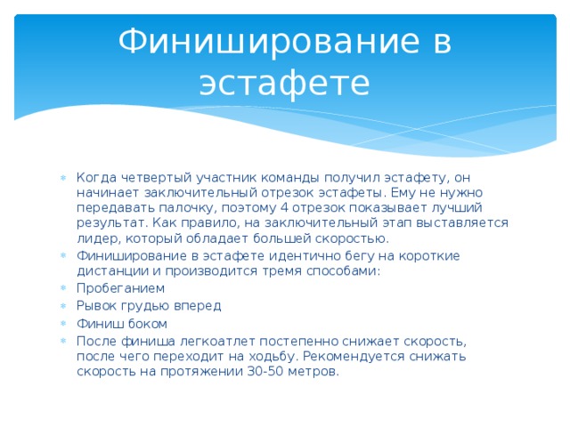 Финиширование в эстафете Когда четвертый участник команды получил эстафету, он начинает заключительный отрезок эстафеты. Ему не нужно передавать палочку, поэтому 4 отрезок показывает лучший результат. Как правило, на заключительный этап выставляется лидер, который обладает большей скоростью. Финиширование в эстафете идентично бегу на короткие дистанции и производится тремя способами: Пробеганием Рывок грудью вперед Финиш боком После финиша легкоатлет постепенно снижает скорость, после чего переходит на ходьбу. Рекомендуется снижать скорость на протяжении 30-50 метров. 
