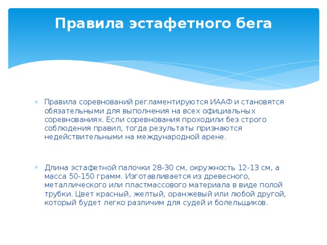 Правила эстафетного бега   Правила соревнований регламентируются ИААФ и становятся обязательными для выполнения на всех официальных соревнованиях. Если соревнования проходили без строго соблюдения правил, тогда результаты признаются недействительными на международной арене. Длина эстафетной палочки 28-30 см, окружность 12-13 см, а масса 50-150 грамм. Изготавливается из древесного, металлического или пластмассового материала в виде полой трубки. Цвет красный, желтый, оранжевый или любой другой, который будет легко различим для судей и болельщиков. 