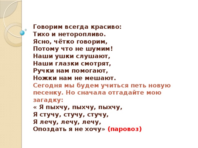  Говорим всегда красиво:  Тихо и неторопливо.  Ясно, чётко говорим,  Потому что не шумим!  Наши ушки слушают,  Наши глазки смотрят,  Ручки нам помогают,  Ножки нам не мешают.  Сегодня мы будем учиться петь новую песенку. Но сначала отгадайте мою загадку:  « Я пыхчу, пыхчу, пыхчу,  Я стучу, стучу, стучу,  Я лечу, лечу, лечу,  Опоздать я не хочу» (паровоз)   