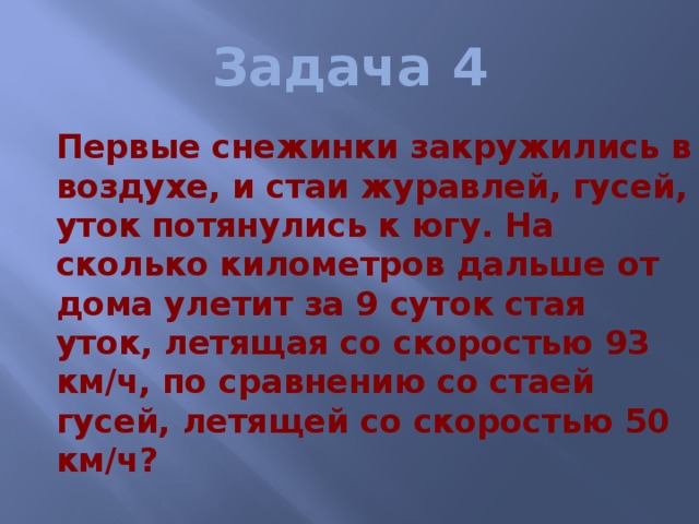 Задача 4  Первые снежинки закружились в воздухе, и стаи журавлей, гусей, уток потянулись к югу. На сколько километров дальше от дома улетит за 9 суток стая уток, летящая со скоростью 93 км/ч, по сравнению со стаей гусей, летящей со скоростью 50 км/ч? 