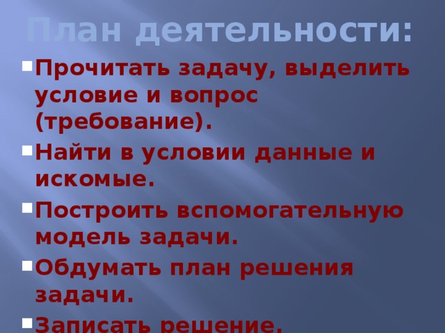 План деятельности: Прочитать задачу, выделить условие и вопрос (требование). Найти в условии данные и искомые. Построить вспомогательную модель задачи. Обдумать план решения задачи. Записать решение. Проверить решение задачи. Написать ответ. Прочитать задачу, выделить условие и вопрос (требование). Найти в условии данные и искомые. Построить вспомогательную модель задачи. Обдумать план решения задачи. Записать решение. Проверить решение задачи. Написать ответ.  