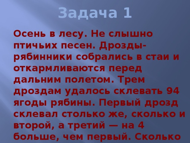 Задача 1  Осень в лесу. Не слышно птичьих песен. Дрозды-рябинники собрались в стаи и откармливаются перед дальним полетом. Трем дроздам удалось склевать 94 ягоды рябины. Первый дрозд склевал столько же, сколько и второй, а третий — на 4 больше, чем первый. Сколько ягод удалось склевать третьему дрозду? 