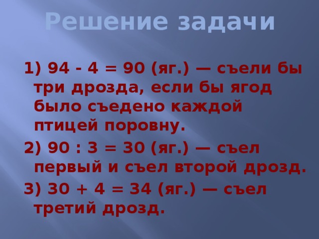 Решение задачи 1) 94 - 4 = 90 (яг.) — съели бы три дрозда, если бы ягод было съедено каждой птицей поровну. 2) 90 : 3 = 30 (яг.) — съел первый и съел второй дрозд. 3) 30 + 4 = 34 (яг.) — съел третий дрозд. 