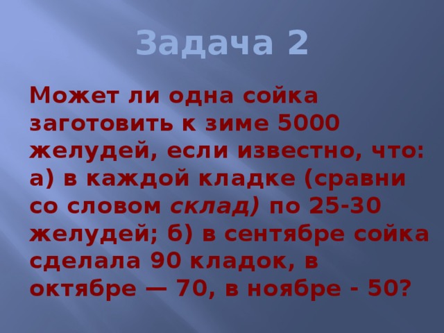 Задача 2  Может ли одна сойка заготовить к зиме 5000 желудей, если известно, что: а) в каждой кладке (сравни со словом склад) по 25-30 желудей; б) в сентябре сойка сделала 90 кладок, в октябре — 70, в ноябре - 50? 