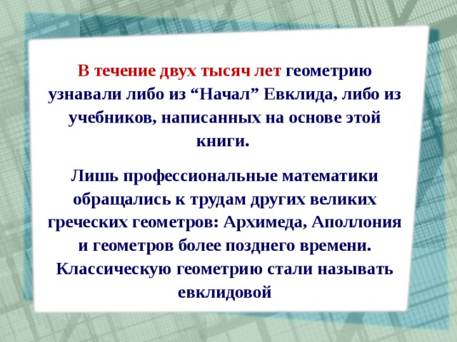 В течение двух тысяч  лет геометрию узнавали либо из “Начал” Евклида, либо из учебников, написанных на основе этой книги. Лишь профессиональные математики обращались к трудам других великих греческих геометров: Архимеда, Аполлония и геометров более позднего времени. Классическую геометрию стали называть евклидовой 